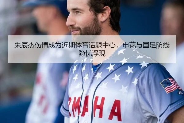 朱辰杰伤情成为近期体育话题中心，申花与国足防线隐忧浮现